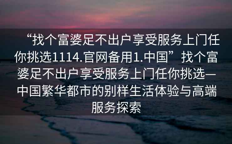 “找個(gè)富婆足不出戶享受服務(wù)上門任你挑選1114.官網(wǎng)備用1.中國”找個(gè)富婆足不出戶享受服務(wù)上門任你挑選—中國繁華都市的別樣生活體驗(yàn)與高端服務(wù)探索