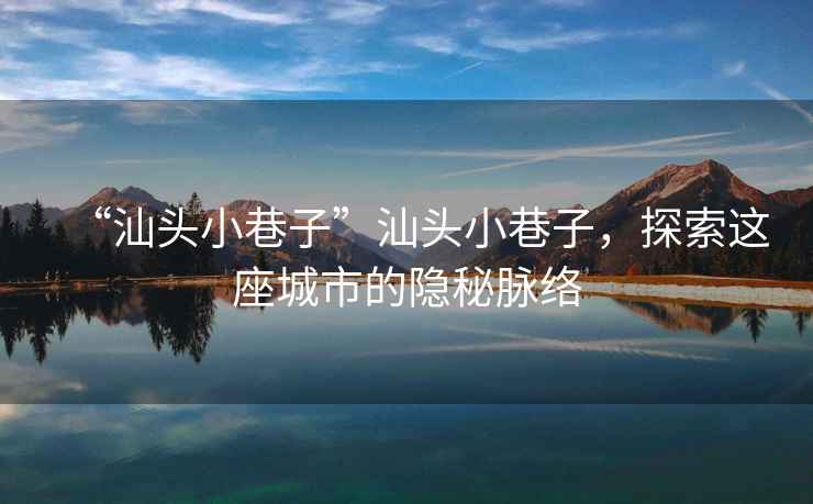 “汕頭小巷子”汕頭小巷子，探索這座城市的隱秘脈絡