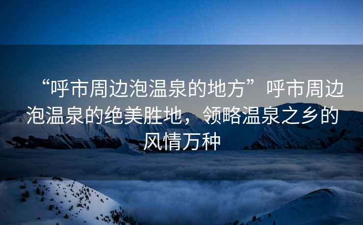 “呼市周邊泡溫泉的地方”呼市周邊泡溫泉的絕美勝地，領略溫泉之鄉的風情萬種