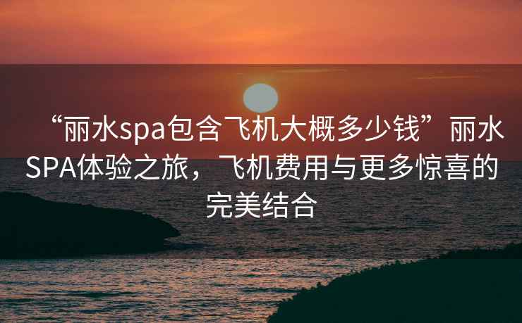 “麗水spa包含飛機大概多少錢”麗水SPA體驗之旅，飛機費用與更多驚喜的完美結合