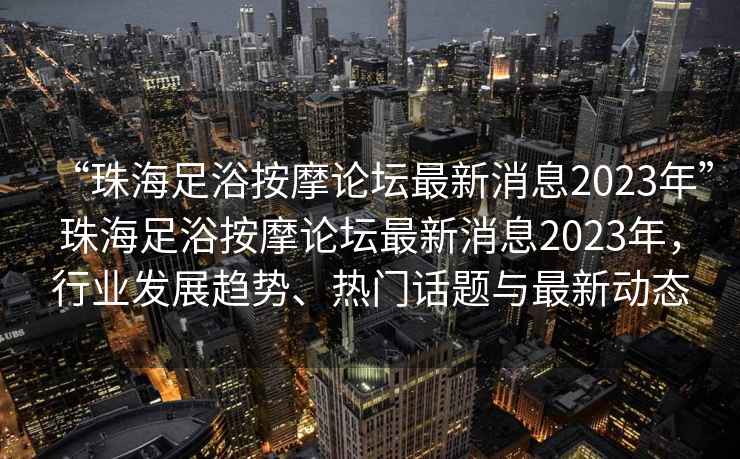 “珠海足浴按摩論壇最新消息2023年”珠海足浴按摩論壇最新消息2023年，行業發展趨勢、熱門話題與最新動態