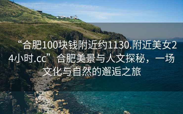 “合肥100塊錢附近約1130.附近美女24小時.cc”合肥美景與人文探秘，一場文化與自然的邂逅之旅