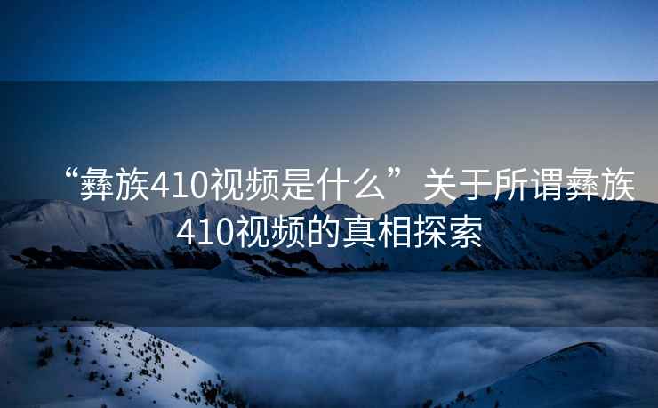 “彝族410視頻是什么”關于所謂彝族410視頻的真相探索