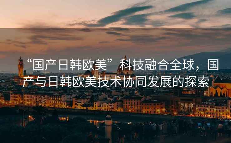 “國產日韓歐美”科技融合全球，國產與日韓歐美技術協同發展的探索