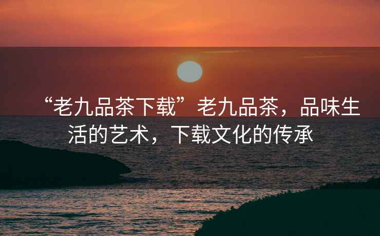 “老九品茶下載”老九品茶，品味生活的藝術(shù)，下載文化的傳承