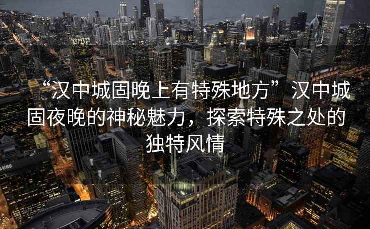 “漢中城固晚上有特殊地方”漢中城固夜晚的神秘魅力，探索特殊之處的獨特風情