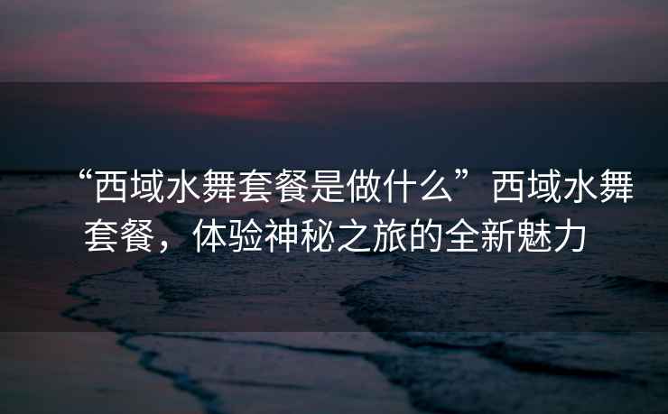 “西域水舞套餐是做什么”西域水舞套餐，體驗(yàn)神秘之旅的全新魅力