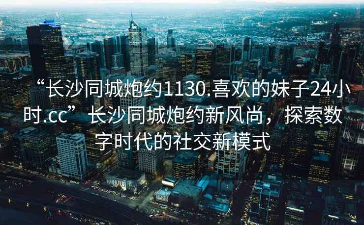 “長沙同城炮約1130.喜歡的妹子24小時(shí).cc”長沙同城炮約新風(fēng)尚，探索數(shù)字時(shí)代的社交新模式
