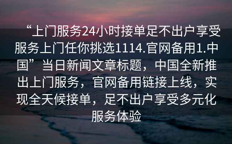 “上門服務(wù)24小時(shí)接單足不出戶享受服務(wù)上門任你挑選1114.官網(wǎng)備用1.中國(guó)”當(dāng)日新聞文章標(biāo)題，中國(guó)全新推出上門服務(wù)，官網(wǎng)備用鏈接上線，實(shí)現(xiàn)全天候接單，足不出戶享受多元化服務(wù)體驗(yàn)