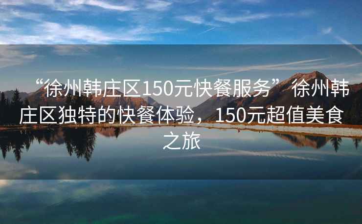 “徐州韓莊區150元快餐服務”徐州韓莊區獨特的快餐體驗，150元超值美食之旅