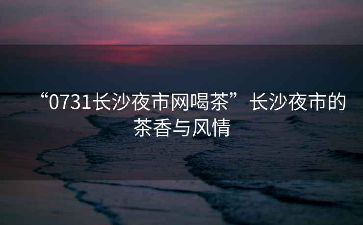“0731長沙夜市網喝茶”長沙夜市的茶香與風情