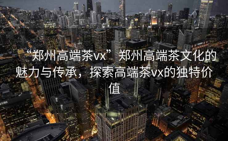 “鄭州高端茶vx”鄭州高端茶文化的魅力與傳承，探索高端茶vx的獨特價值