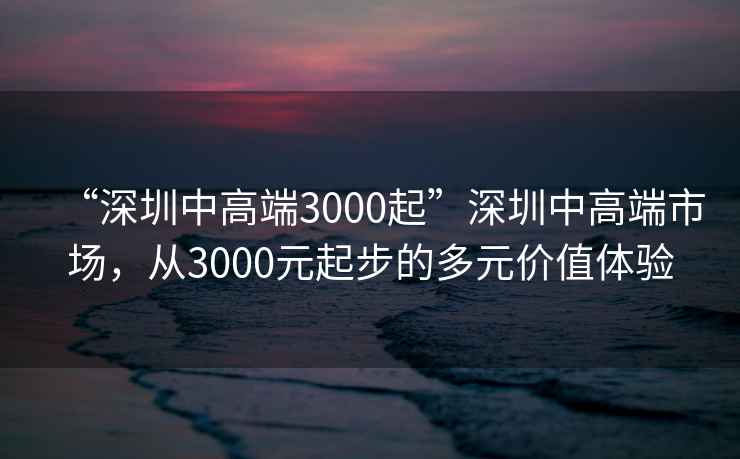 “深圳中高端3000起”深圳中高端市場，從3000元起步的多元價值體驗