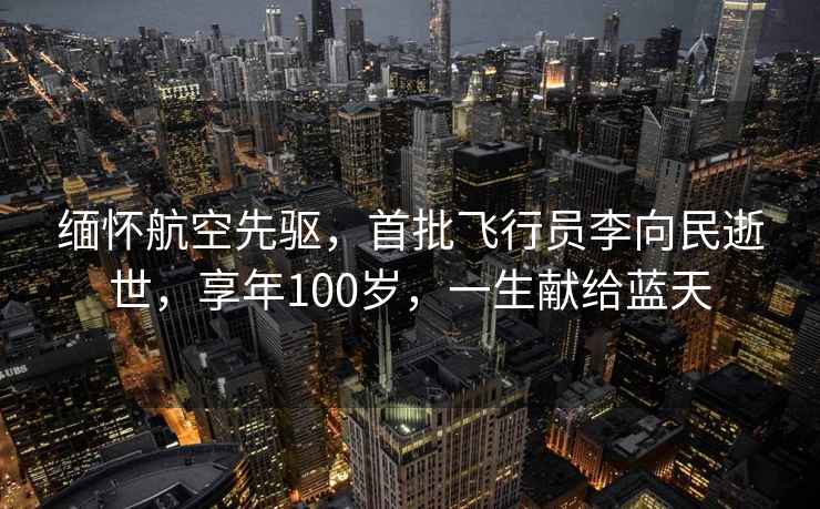 緬懷航空先驅，首批飛行員李向民逝世，享年100歲，一生獻給藍天