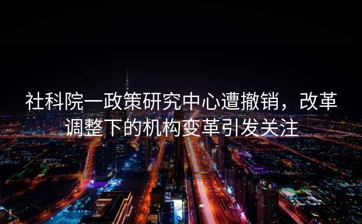 社科院一政策研究中心遭撤銷，改革調整下的機構變革引發關注