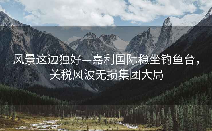 風景這邊獨好—嘉利國際穩(wěn)坐釣魚臺，關稅風波無損集團大局