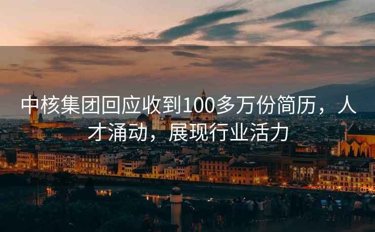 中核集團回應收到100多萬份簡歷，人才涌動，展現行業活力