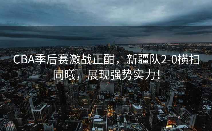 CBA季后賽激戰正酣，新疆隊2-0橫掃同曦，展現強勢實力！