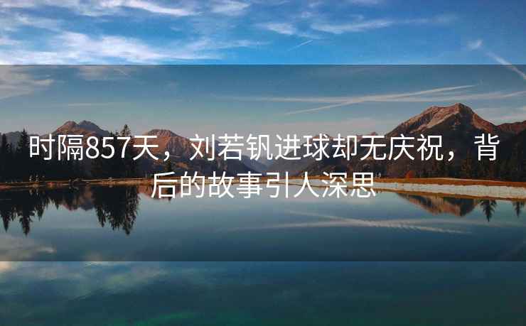 時(shí)隔857天，劉若釩進(jìn)球卻無(wú)慶祝，背后的故事引人深思