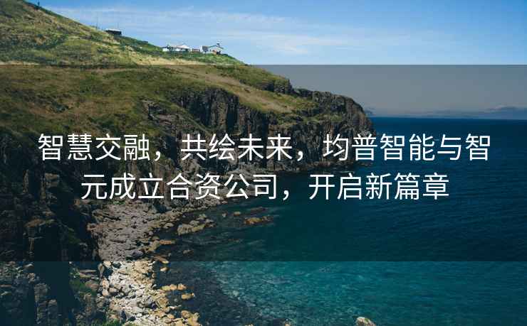 智慧交融，共繪未來，均普智能與智元成立合資公司，開啟新篇章