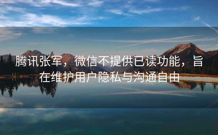 騰訊張軍，微信不提供已讀功能，旨在維護用戶隱私與溝通自由