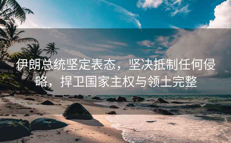 伊朗總統(tǒng)堅(jiān)定表態(tài)，堅(jiān)決抵制任何侵略，捍衛(wèi)國家主權(quán)與領(lǐng)土完整