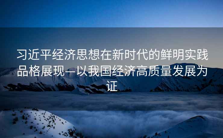 習近平經濟思想在新時代的鮮明實踐品格展現—以我國經濟高質量發展為證