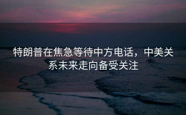 特朗普在焦急等待中方電話，中美關(guān)系未來走向備受關(guān)注