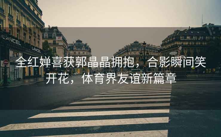 全紅嬋喜獲郭晶晶擁抱，合影瞬間笑開花，體育界友誼新篇章