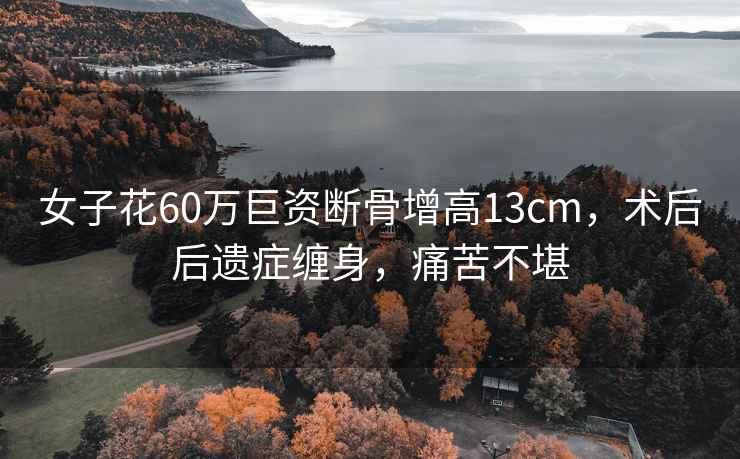 女子花60萬巨資斷骨增高13cm，術后后遺癥纏身，痛苦不堪