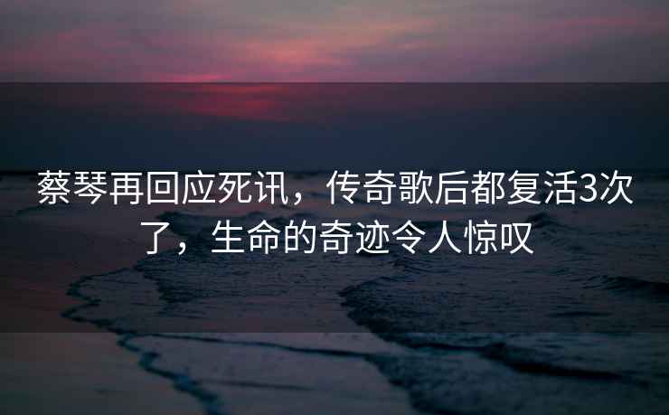 蔡琴再回應死訊，傳奇歌后都復活3次了，生命的奇跡令人驚嘆