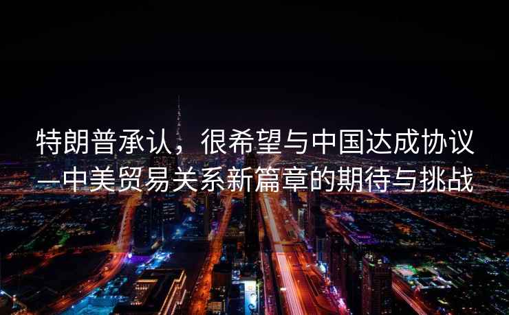 特朗普承認，很希望與中國達成協議—中美貿易關系新篇章的期待與挑戰