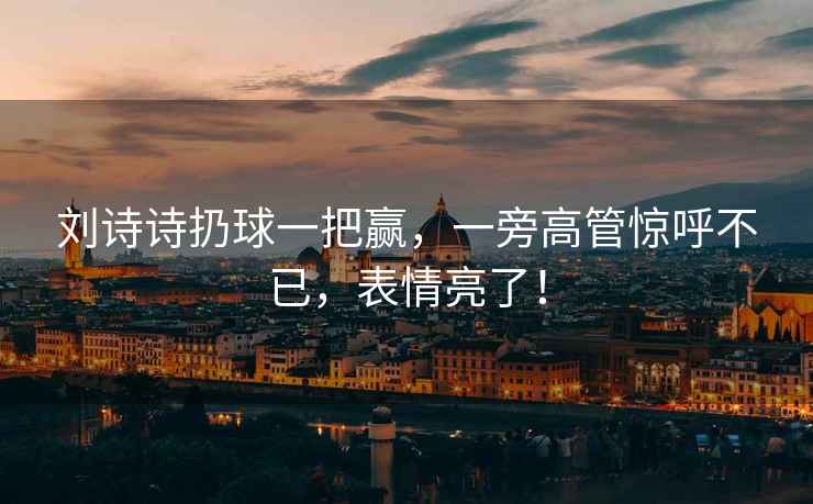 劉詩詩扔球一把贏，一旁高管驚呼不已，表情亮了！