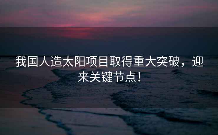 我國人造太陽項目取得重大突破，迎來關鍵節點！
