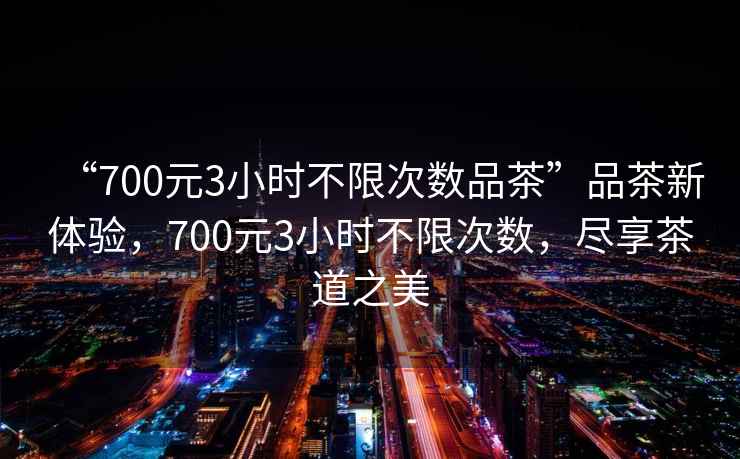 “700元3小時不限次數品茶”品茶新體驗，700元3小時不限次數，盡享茶道之美