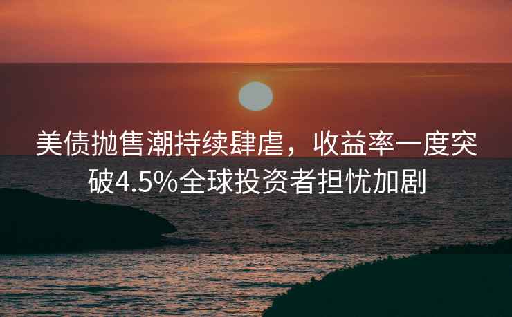 美債拋售潮持續肆虐，收益率一度突破4.5%全球投資者擔憂加劇