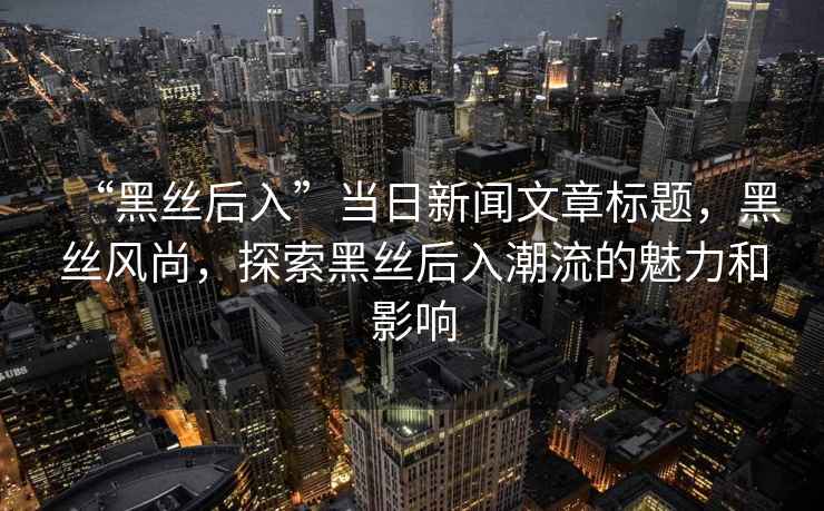 “黑絲后入”當日新聞文章標題，黑絲風尚，探索黑絲后入潮流的魅力和影響