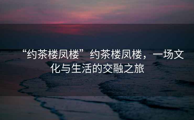 “約茶樓鳳樓”約茶樓鳳樓，一場文化與生活的交融之旅