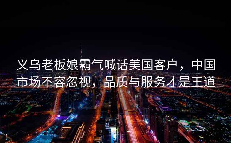 義烏老板娘霸氣喊話美國客戶，中國市場不容忽視，品質(zhì)與服務才是王道