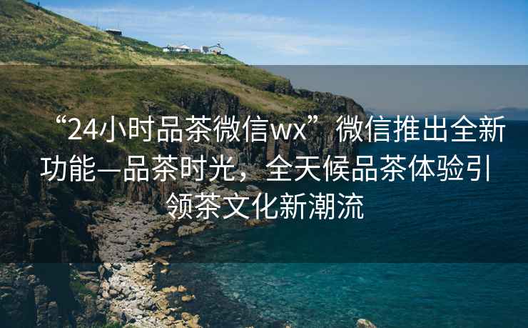 “24小時品茶微信wx”微信推出全新功能—品茶時光，全天候品茶體驗引領茶文化新潮流