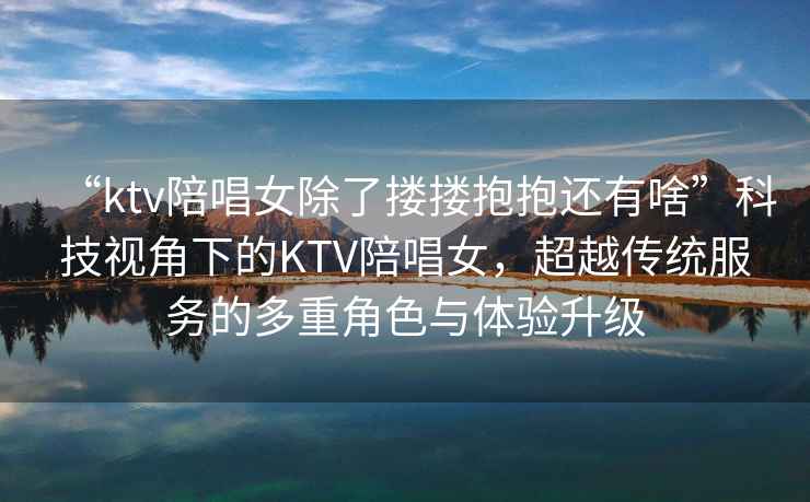 “ktv陪唱女除了摟摟抱抱還有啥”科技視角下的KTV陪唱女，超越傳統服務的多重角色與體驗升級