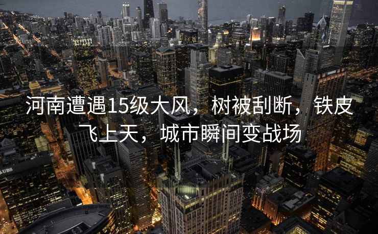 河南遭遇15級大風(fēng)，樹被刮斷，鐵皮飛上天，城市瞬間變戰(zhàn)場