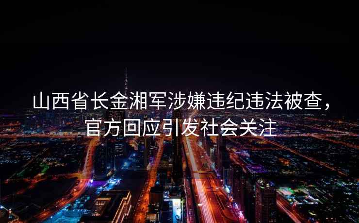 山西省長(zhǎng)金湘軍涉嫌違紀(jì)違法被查，官方回應(yīng)引發(fā)社會(huì)關(guān)注