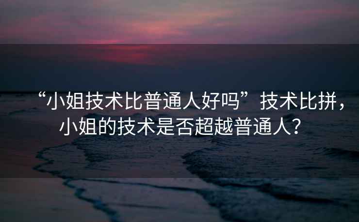 “小姐技術比普通人好嗎”技術比拼，小姐的技術是否超越普通人？