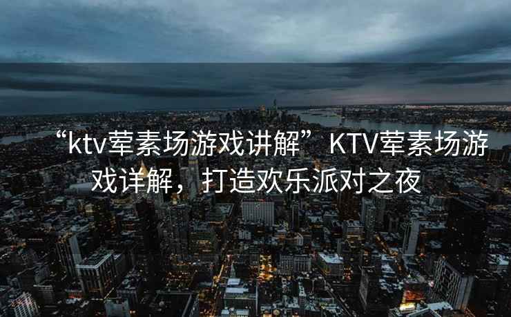 “ktv葷素場游戲講解”KTV葷素場游戲詳解，打造歡樂派對之夜