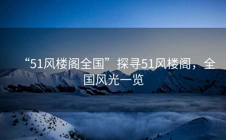 “51風樓閣全國”探尋51風樓閣，全國風光一覽