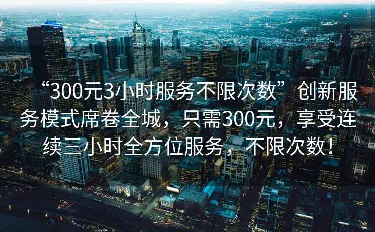 “300元3小時服務不限次數”創新服務模式席卷全城，只需300元，享受連續三小時全方位服務，不限次數！