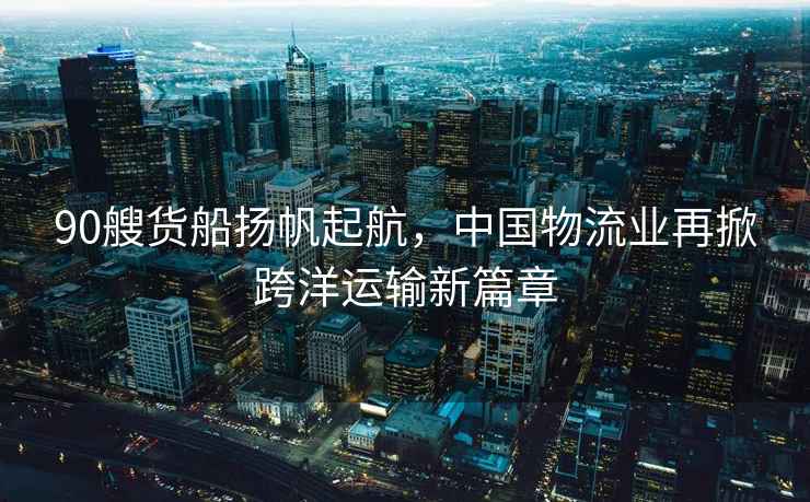 90艘貨船揚帆起航，中國物流業再掀跨洋運輸新篇章