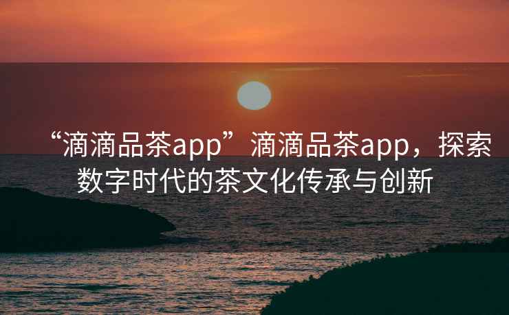 “滴滴品茶app”滴滴品茶app，探索數字時代的茶文化傳承與創新
