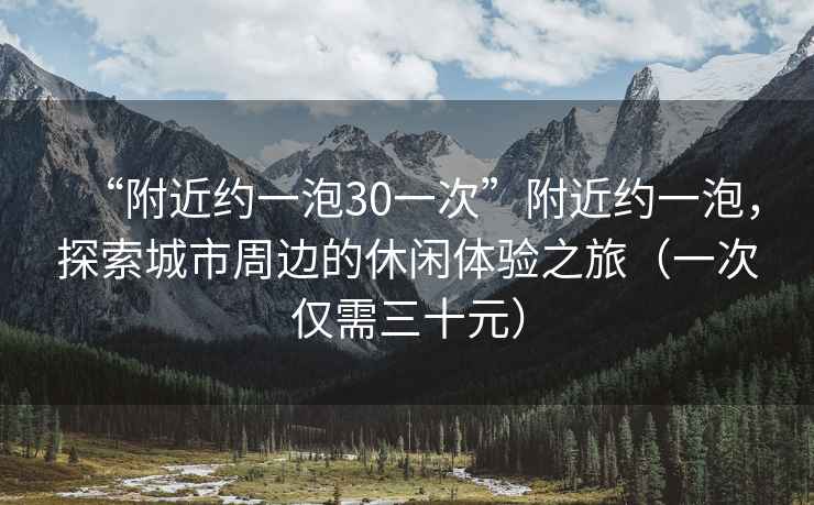 “附近約一泡30一次”附近約一泡，探索城市周邊的休閑體驗之旅（一次僅需三十元）